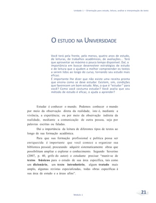 Unidade 1 – Orientação para estudo, leitura, análise e interpretação de texto
21Módulo 1
O ESTUDO NA UNIVERSIDADE
Você terá pela frente, pelo menos, quatro anos de estudo,
de leituras, de trabalhos acadêmicos, de avaliações... Terá
que aproveitar ao máximo o pouco tempo disponível. Daí, a
importância em buscar desenvolver estratégias de estudo
e de leitura que o ajudem a melhor compreender os textos
a serem lidos ao longo do curso, tornando seu estudo mais
eficaz.
É importante lhe dizer que não existe uma receita pronta
que ensina como se deve estudar. Existem, sim, condições
que favorecem um bom estudo. Mas, o que é “estudar ” para
você? Como você costuma estudar? Você avalia que seu
método de estudo é eficaz, o ajuda a aprender?
Estudar é conhecer o mundo. Podemos conhecer o mundo
por meio da observação direta da realidade, isto é, mediante a
vivência, a experiência; ou por meio da observação indireta da
realidade, mediante a comunicação de outra pessoa, seja por
palavras escritas ou faladas.
Daí a importância da leitura de diferentes tipos de textos ao
longo de sua formação acadêmica.
Para que sua formação profissional e política possa ser
enriquecida é importante que você comece a organizar sua
biblioteca pessoal, procurando adquirir sistematicamente obras que
possibilitam ampliar e explorar o conhecimento. Segundo Severino
(2007, p. 40, grifo do autor) o estudante precisar “munir-se de
textos básicos para o estudo de sua área específica, tais como
um dicionário, um texto introdutório, algum tratado mais
amplo, algumas revistas especializadas, todas obras específicas à
sua área de estudo e a áreas afins”.
 
