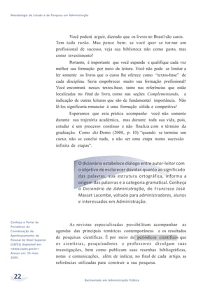Metodologia de Estudo e de Pesquisa em Administração
22 Bacharelado em Administração Pública
v
Você poderá arguir, dizendo que os livros no Brasil são caros.
Tem toda razão. Mas pense bem: se você quer se tor nar um
profissional de sucesso, veja sua biblioteca não como gasto, mas
como investimento!
Portanto, é importante que você expanda e qualifique cada vez
melhor sua formação por meio da leitura. Você não pode se limitar a
ler somente os livros que o curso lhe oferece como “textos-base” de
cada disciplina. Seria empobrecer muito sua formação profissional!
Você encontrará nesses textos-base, tanto nas referências que estão
localizadas no final do livro, como nas seções Complementando, a
indicação de outras leituras que são de fundamental importância. Não
lê-los significaria renunciar à uma formação sólida e competitiva!
Esperamos que esta prática acompanhe você não somente
durante sua trajetória acadêmica, mas durante toda sua vida, pois,
estudar é um processo contínuo e não finaliza com o término da
graduação. Como diz Demo (2008, p. 10) “quando se termina um
curso, não se conclui nada, a não ser uma etapa numa sucessão
infinita de etapas”.
Conheça o Portal de
Periódicos da
Coordenação de
Aperfeiçoamento de
Pessoal de Nível Superior
(CAPES) disponível em:
<www.capes.gov.br>.
Acesso em: 13 maio
2009.
O dicionário estabelece diálogo entre autor-leitor com
o objetivo de esclarecer dúvidas quanto ao significado
das palavras, sua estrutura ortográfica, informa a
origem das palavras e a categoria gramatical. Conheça
o Dicionário de Administração, de Francisco José
Masset Lacombe, voltado para administradores, alunos
e interessados em Administração.
As revistas especializadas possibilitam acompanhar as
agendas das principais temáticas contemporâneas e os resultados
de pesquisas científicas. É por meio de periódicos científicos que
os cientistas, pesquisadores e professores divulgam suas
investigações, bem como publicam suas resenhas bibliográficas,
notas e comunicações, além de indicar, no final de cada artigo, as
referências utilizadas para construir a sua pesquisa.
 