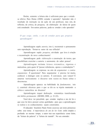 Unidade 1 – Orientação para estudo, leitura, análise e interpretação de texto
23Módulo 1
Porém, somente a leitura não é suficiente para que o estudo
se efetive. Para Demo (2008) estudar é aprender! Aprender não é
resultado de instrução ou da ação de um professor, mas sim, de
reflexão, de crítica, de pesquisa, de elaboração de ideias de quem
está estudando. Em outras palavras, pode-se estudar e não aprender!
O que exige, então, o ato de estudar para que propicie
aprendizagem?
Aprendizagem supõe autoria, isto é, reconstruir o pensamento
sem reprodução. Tornar-se autor de sua reflexão!
Aprendizagem supõe pesquisa, atividade que leva à criação
e reconstrução de novo conhecimento!
Aprendizagem pede elaboração e construção de textos, que
possibilitam exercitar a autoria e autonomia do saber pensar!
Aprendizagem reclama leitura sistemática , rigorosa e
meticulosa, pois quem lê “possui referências, apoios e contradições”!
Aprendizagem se expressa na arte de argumentar e contra-
argumentar. É questionar! Para argumentar é preciso ler muito,
conhecer e dialogar com os autores. É convencer, sem vencer! É
amarrar teoricamente o discurso sem vazios ou frases soltas e
desconexas.
Aprendizagem aparece na habilidade de fundamentar, isto
é, construir alicerces para o que se diz ou se rejeita mantendo a
crítica e autocrítica no discurso!
Aprendizagem requer dedicação sistemática transformada
em hábito permanente (DEMO, 2008, p. 21-22).
Você deve ter percebido que estudar implica o ato de ler e
que esse ler deve possuir certas qualidades para que a aprendizagem
se realize e os conhecimentos sejam construídos.
O educador brasileiro Paulo Freire escreveu um texto primoroso
sobre esse tema: A importância do ato de ler. Com estilo simples e
profundo ao mesmo tempo, o autor traz sua experiência como leitor,
da “leitura da palavra” à “leitura do mundo”. No seu entender:
 
