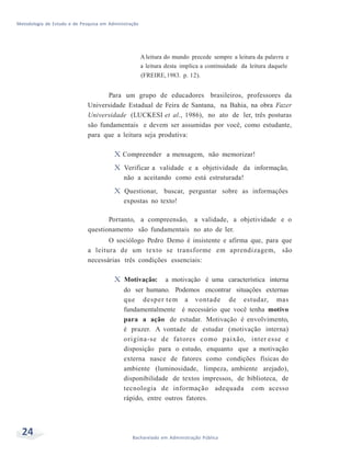 Metodologia de Estudo e de Pesquisa em Administração
24 Bacharelado em Administração Pública
Aleitura do mundo precede sempre a leitura da palavra e
a leitura desta implica a continuidade da leitura daquele
(FREIRE,1983. p. 12).
Para um grupo de educadores brasileiros, professores da
Universidade Estadual de Feira de Santana, na Bahia, na obra Fazer
Universidade (LUCKESI et al., 1986), no ato de ler, três posturas
são fundamentais e devem ser assumidas por você, como estudante,
para que a leitura seja produtiva:
X Compreender a mensagem, não memorizar!
X Verificar a validade e a objetividade da informação,
não a aceitando como está estruturada!
X Questionar, buscar, perguntar sobre as informações
expostas no texto!
Portanto, a compreensão, a validade, a objetividade e o
questionamento são fundamentais no ato de ler.
O sociólogo Pedro Demo é insistente e afirma que, para que
a leitura de um texto se transforme em aprendizagem, são
necessárias três condições essenciais:
X Motivação: a motivação é uma característica interna
do ser humano. Podemos encontrar situações externas
que desper tem a vontade de estudar, mas
fundamentalmente é necessário que você tenha motivo
para a ação de estudar. Motivação é envolvimento,
é prazer. A vontade de estudar (motivação interna)
origina-se de fatores como paixão, inter esse e
disposição para o estudo, enquanto que a motivação
externa nasce de fatores como condições físicas do
ambiente (luminosidade, limpeza, ambiente arejado),
disponibilidade de textos impressos, de biblioteca, de
tecnologia de informação adequada com acesso
rápido, entre outros fatores.
 