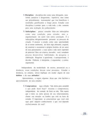 Unidade 1 – Orientação para estudo, leitura, análise e interpretação de texto
25Módulo 1
X Disciplina: disciplina não como uma obrigação, uma
rotina cansativa e desgastante, repetitiva, mas como
um procedimento instrumental que traz benefícios e
resultados gratificantes a longo prazo. Estudar com
disciplina é estudar para a vida toda e não somente
para uma avaliação de conhecimento.
X Indisciplina: parece estranho falar em indisciplina
como uma condição para estudar, mas a
argumentação do autor tem outra conotação. É a
indisciplina obrigatoriamente presente no processo de
criação. É encarar o estudo como uma oportunidade
de se tornar autônomo, de fazer algo diferente, original,
de construir e reconstruir a própria história, de ser autor
de seus pensamentos e suas ações e não mero repetidor
de palavras! Para ser criativo, inovador, você, estudante
precisa desenvolver habilidades de pesquisa e
elaboração. Pesquisar é questionar, é autoquestionar, é
duvidar. Elaborar é interpretar, é argumentar e contra-
argumentar.
Independente da modalidade de ensino, presencial ou a
distância, essas condições devem estar presentes. Estudar a
distância, no entanto, talvez implique em mudar alguns de seus
hábitos e de suas atitudes!
Apresentamos, a seguir, algumas dicas que irão facilitar o
aproveitamento de seus estudos:
X Compromisso: siga o ditado: “não deixe para amanhã
o que pode fazer hoje!” Assuma o compromisso,
independente da vontade de fazer ou não. Não espere
que o tutor, ou outra pessoa de seu relacionamento,
chame sua atenção ou lembre que está na hora de
estudar. É importante se conscientizar que você está
aqui para adquirir conhecimento e que isso depende
exclusivamente de você!
 