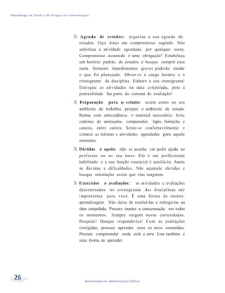 Metodologia de Estudo e de Pesquisa em Administração
26 Bacharelado em Administração Pública
X Agenda de estudos: organize a sua agenda de
estudos. Faça disso um compromisso sagrado. Não
substitua a atividade agendada por qualquer outra.
Compromisso assumido é uma obrigação! Estabeleça
um horário padrão de estudos e busque cumprir essa
meta. Somente impedimentos graves poderão mudar
o que foi planejado. Obser ve a carga horária e o
cronograma da disciplina. Elabore o seu cronograma!
Entregue as atividades na data estipulada, pois a
pontualidade faz parte do sistema de avaliação!
X Preparação para o estudo: assim como no seu
ambiente de trabalho, prepare o ambiente de estudo.
Reúna com antecedência o material necessário: livro,
caderno de anotações, computador, lápis, borracha e
caneta, entre outros. Sente-se confortavelmente e
comece as leituras e atividades agendadas para aquele
momento.
X Dúvidas e apoio: não se acanhe em pedir ajuda ao
professor ou ao seu tutor. Ele é um profissional
habilitado e a sua função essencial é auxiliá-lo. Anote
as dúvidas e dificuldades. Não acumule dúvidas e
busque orientação assim que elas surgirem.
X Exercícios e avaliações: as atividades e avaliações
determinadas no cronograma das disciplinas são
importantes para você. É uma forma de ensino-
aprendizagem. Não deixe de resolvê-las e entregá-las na
data estipulada. Procure manter a concentração em todos
os momentos. Sempre surgem novas curiosidades.
Pesquise! Busque respondê-las! Com as avaliações
corrigidas, procure aprender com os erros cometidos.
Procure compreender onde está o erro. Esta também é
uma forma de aprender.
 