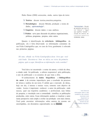 Unidade 1 – Orientação para estudo, leitura, análise e interpretação de texto
29Módulo 1
Pedro Demo (2008) acrescenta, ainda, outros tipos de texto:
X Teórico: discute teorias,conceitos,categorias.
X Metodológico: discute Método, produção e testes de
dados, epistemologia*.
X Empírico: discute dados e suas análises.
X Prático: serve para discussão de práticas organizacionais,
políticas, programas, projetos, entre outros.
Quanto à identificação da referência bibliográfica da
publicação, ela é feita observando as informações constantes da
sua Ficha Catalográfica que, no caso de livro, geralmente é colocada
nas primeiras páginas.
Dê uma olhada na Ficha Catalográfica deste livro que você
está lendo. Encontra-se bem no início, no verso da primeira
página, após a capa. Identificou as informações nela contidas?
Você deve ter encontrado o nome da autora, o título da obra,
a cidade onde foi publicada, a editora responsável pela publicação,
o ano da publicação e os assuntos de que trata a obra.
O conhecimento de dados biográficos e bibliográficos
do autor é de extrema importância para o resultado do processo
de leitura e análise de um texto. É sabido que o mercado de ideias,
hoje em dia, é intenso e muitas vezes, somente com objetivo de
vender. Assim, é importante conhecer o autor da publicação: onde
nasceu, qual sua trajetória acadêmica e profissional, suas linhas
de pesquisa, a vinculação com a comunidade científica, as publicações
produzidas, entre outras. Essas informações ajudam a visualizar o autor
numa perspectiva mais ampla e avaliar sua produção com mais clareza.
Você pode encontrar informações sobre autores de renome em
enciclopédias, em dicionários especializados ou na Internet.
*Epistemologia – Do gre-
go epistéme que quer di-
z er “ciência” + “logia”
que significa “estudo” =
estudo da ciência, do
c o n h e c i m e n t o .
(FERREIRA, 2004).
Uma fonte de
informação sobre a vida
acadêmica dos autores
nacionais está
disponível na
Plataforma Lattes,
através do site:
<http://lattes.cnpq.br/>.
 