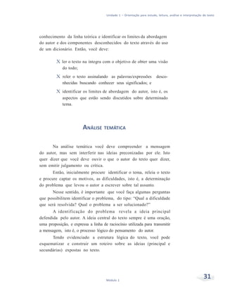 Unidade 1 – Orientação para estudo, leitura, análise e interpretação de texto
31Módulo 1
conhecimento da linha teórica e identificar os limites da abordagem
do autor e dos componentes desconhecidos do texto através do uso
de um dicionário. Então, você deve:
X ler o texto na íntegra com o objetivo de obter uma visão
do todo;
X reler o texto assinalando as palavras/expressões desco-
nhecidas buscando conhecer seus significados; e
X identificar os limites de abordagem do autor, isto é, os
aspectos que estão sendo discutidos sobre determinado
tema.
ANÁLISE TEMÁTICA
Na análise temática você deve compreender a mensagem
do autor, mas sem interferir nas ideias preconizadas por ele. Isto
quer dizer que você deve ouvir o que o autor do texto quer dizer,
sem emitir julgamento ou crítica.
Então, inicialmente procure identificar o tema, releia o texto
e procure captar os motivos, as dificuldades, isto é, a determinação
do problema que levou o autor a escrever sobre tal assunto.
Nesse sentido, é importante que você faça algumas perguntas
que possibilitem identificar o problema, do tipo: “Qual a dificuldade
que será resolvida? Qual o problema a ser solucionado?”
A identificação do problema revela a ideia principal
defendida pelo autor. A ideia central do texto sempre é uma oração,
uma proposição, e expressa a linha de raciocínio utilizada para transmitir
a mensagem, isto é, o processo lógico do pensamento do autor.
Tendo evidenciado a estrutura lógica do texto, você pode
esquematizar e construir um roteiro sobre as ideias (principal e
secundárias) expostas no texto.
 