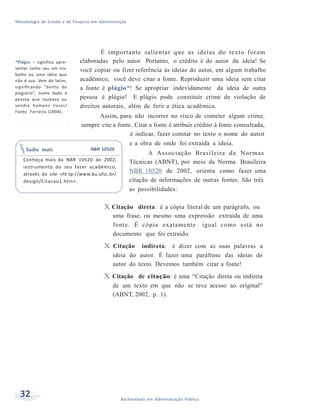 Metodologia de Estudo e de Pesquisa em Administração
32 Bacharelado em Administração Pública
*Plágio – significa apre-
sentar como seu um tra-
balho ou uma ideia que
não é sua. Vem do latim,
significando “delito do
plagiário”, nome dado à
pessoa que roubava ou
vendia homens livros!
Fonte: Ferreira (2004).
É importante salientar que as ideias do texto foram
elaboradas pelo autor. Portanto, o crédito é do autor da ideia! Se
você copiar ou fizer referência às ideias do autor, em algum trabalho
acadêmico, você deve citar a fonte. Reproduzir uma ideia sem citar
a fonte é plágio*! Se apropriar indevidamente da ideia de outra
pessoa é plágio! E plágio pode constituir crime de violação de
direitos autorais, além de ferir a ética acadêmica.
Assim, para não incorrer no risco de cometer algum crime,
sempre cite a fonte. Citar a fonte é atribuir crédito à fonte consultada,
é indicar, fazer constar no texto o nome do autor
e a obra de onde foi extraída a ideia.
Saiba mais NBR 10520
A Associação Brasileira de Normas
Conheça mais da NBR 10520 de 2002,
instrumento do seu fazer acadêmico,
através do site <ht tp://www.bu.ufsc.br/
design/Citacao1.htm>.
Técnicas (ABNT), por meio da Norma Brasileira
NBR 10520 de 2002, orienta como fazer uma
citação de informações de outras fontes. São três
as possibilidades:
X Citação direta: é a cópia literal de um parágrafo, ou
uma frase, ou mesmo uma expressão extraída de uma
fonte. É cópia exatamente igual como está no
documento que foi extraído.
X Citação indireta: é dizer com as suas palavras a
ideia do autor. É fazer uma paráfrase das ideias do
autor do texto. Devemos também citar a fonte!
X Citação de citação: é uma “Citação direta ou indireta
de um texto em que não se teve acesso ao original”
(ABNT, 2002, p. 1).
 