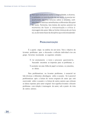 Metodologia de Estudo e de Pesquisa em Administração
34 Bacharelado em Administração Pública
Para que você possa avaliar a originalidade, o alcance,
a validade e a contribuição de um texto, é preciso ter
acumulado algumas leituras sobre o assunto, com
abordagens teóricas semelhantes e diferentes do autor
do texto. Portanto, leia textos de outros autores no
momento de fazer a interpretação e crítica à
mensagem do autor. Não se limite à leitura de um livro
só, ou do texto-base da disciplina que está estudando!
PROBLEMATIZAÇÃO
É a quarta etapa na análise de um texto. Tem o objetivo de
levantar problemas para a discussão e reflexão individual e/ou em
grupo. Severino recomenda as seguintes atitudes:
X ler atentamente o texto e procurar questioná-lo,
buscando encontrar as respostas para os problemas; e
X assinalar em uma folha de papel os termos, os conceitos,
as ideias.
Para problematizar, ou levantar problemas, é essencial ter
lido diversas e diferentes abordagens sobre o assunto. Só é possível
problematizar após a leitura de textos originais do autor que está
escrevendo sobre o assunto e a leitura de outros autores que criticam
as ideias expostas pelo autor original. Isso significa levantar e discutir
problemas com relação à mensagem do autor, sob o ponto de vista
de outros autores.
 