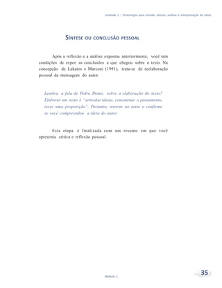 Unidade 1 – Orientação para estudo, leitura, análise e interpretação de texto
35Módulo 1
SÍNTESE OU CONCLUSÃO PESSOAL
Após a reflexão e a análise expostas anteriormente, você tem
condições de expor as conclusões a que chegou sobre o texto. Na
concepção de Lakatos e Marconi (1991), trata-se de reelaboração
pessoal da mensagem do autor.
Lembra a fala de Pedro Demo, sobre a elaboração do texto?
Elaborar um texto é “articular ideias, concatenar o pensamento,
tecer uma proposição”. Portanto, retorne ao texto e confirme
se você compreendeu a ideia do autor.
Esta etapa é finalizada com um resumo em que você
apresenta crítica e reflexão pessoal.
 