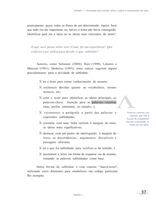 Unidade 1 – Orientação para estudo, leitura, análise e interpretação de texto
37Módulo 1
praticamente quase todas as frases de um determinado tópico. Será
que tudo era tão importante ou, talvez, o leitor não havia conseguido
identificar qual era a ideia ou as ideias mais relevantes do autor?
O que você pensa sobre isso? Como foi sua experiência? Que
critérios você utiliza para decidir o que sublinhar?
Autores, como Salomon (2004), Ruiz (1990), Lakatos e
Marconi (1991), Medeiros (1991), entre outros, sugerem alguns
procedimentos para a atividade de sublinhar:
X ler o texto para tomar conhecimento do assunto;
X esclarecer dúvidas quanto ao vocabulário, termos
técnicos, etc;
X reler o texto para identificar as ideias principais, as
palavras-chave. Atenção para as palavras coesivas
(mas, porém, entretanto, no entanto...);
X r econstruir o parágrafo a partir das palavras e
expressões sublinhadas;
X assinalar com uma linha vertical, à margem do texto,
as ideias mais significativas;
X destacar com um ponto de interrogação, à margem do
texto, as discordâncias, argumentos discutíveis e
passagens obscuras;
X ler o que foi sublinhado para verificar se há sentido; e
X reconstruir o texto, em forma de esquema ou de resumo,
tomando as palavras sublinhadas como base.
Outra for ma de sublinhar é com canetas “marca-texto”,
utilizando cores diferentes para estabelecer um código particular.
Por exemplo:
Palavras coesivas são
palavras que tem a
função de estabelecer
relações articulando as
frases em um texto.
 