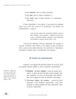 Metodologia de Estudo e de Pesquisa em Administração
38 Bacharelado em Administração Pública
X cor amarela: para as ideias principais;
X cor azul: para as ideias secundárias; e
X cor verde: para as ideias obscuras e os argumentos
discutíveis.
O mais importante é você adotar a sua técnica de sublinhar
aquilo que mais lhe convier! É estabelecer um padrão de
comportamento e segui-lo.
Cada um pode adotar uma simbologia arbitrária e pessoal
para sublinhar e fazer anotações à margem do texto. Bas-
ta que a simbologia adotada mantenha uma significação
bem definida e constante (RUIZ,1990, p. 40).
A técnica de sublinhar facilita a elaboração de esquemas e
resumos. Conforme Ruiz (1990, p. 43), “Quem lê bem, de lápis na
mão, à procura das ideias diretrizes e dos pormenores importantes,
já preparou caminho para o levantamento do esquema”.
A TÉCNICA DE ESQUEMATIZAR
Esquema é um registro dos principais pontos de um texto. Deve
ter, segundo Salomon (2004, p. 105), as seguintes características:
*Ipis literis – “expressão
latina que significa ‘com
as mesmas palavras’,
isto é, sem nenhuma al-
teração no que está es-
crit o”. Fo nte: Lacombe
(2004, p. 185).
X Fidelidade ao texto original: o autor do resumo deve
manter as ideias do autor do texto, mesmo quando fizer
uma paráfrase. No caso de transcrição ipis literis*,
deve citar a página de onde foi extraída a informação.
X Estr utura lógica do assunto: a par tir da ideia
principal e dos detalhes importantes você pode
organizar as ideias partindo das mais importantes para
as menos importantes.
 