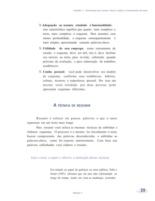 Unidade 1 – Orientação para estudo, leitura, análise e interpretação de texto
39Módulo 1
X Adequação ao assunto estudado e funcionalidade:
esta característica significa que quanto mais complexo o
texto, mais complexo o esquema. Para assuntos com
menos profundidade, o esquema consequentemente é
mais simples, apresentando somente palavras-chave.
X Utilidade de seu emprego: como instrumento de
estudo, o esquema deve ser útil, isto é, deve facilitar
seu retorno ao texto, para revisão, sobretudo quando
próximo da avaliação, e para elaboração de trabalhos
acadêmicos.
X Cunho pessoal: você pode desenvolver seu modelo
de esquema, conforme suas tendências, hábitos,
cultura, recursos e experiência pessoal. Por isso, um
mesmo texto estudado por duas pessoas pode
apresentar esquemas diferentes.
A TÉCNICA DE RESUMIR
Resumir é colocar em poucas palavras o que o autor
expressou em um texto mais longo.
Para resumir você utiliza as mesmas técnicas de sublinhar e
elaborar esquemas. O processo é o mesmo: ler inicialmente o texto,
buscar compreensão das palavras desconhecidas e sublinhar as
palavras-chave, como foi exposto anteriormente. Com base nas
palavras sublinhadas você elabora o resumo.
Leia o texto a seguir e observe a utilização dessas técnicas:
Em relação ao papel da gerência no setor público, Tohá e
Solari (1997) afirmam que ele tem sido reformulado ao
longo do tempo, tendo em vista as mudanças ocorridas
 
