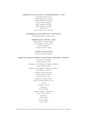 COMISSÃO DE AVALIAÇÃO E ACOMPANHAMENTO – PNAP
Alexandre Marino Costa
Claudinê Jordão de Carvalho
Eliane Moreira Sá de Souza
Marcos Tanure Sanabio
Maria Aparecida da Silva
Marina Isabel de Almeida
Oreste Preti
Teresa Cristina Janes Carneiro
METODOLOGIA PARA EDUCAÇÃO A DISTÂNCIA
Universidade Federal de Mato Grosso
COORDENAÇÃO TÉCNICA – DED
André Valente de Barros Barreto
Soraya Matos de Vasconcelos
Tatiane Michelon
Tatiane Pacanaro Trinca
AUTORA DO CONTEÚDO
Liane Carly Hermes Zanella
EQUIPE DE DESENVOLVIMENTO DE RECURSOS DIDÁTICOS CAD/UFSC
Coordenador do Projeto
Alexandre Marino Costa
Coordenação de Produção de Recursos Didáticos
Denise Aparecida Bunn
Supervisão de Produção de Recursos Didáticos
Flavia Maria de Oliveira
Designer Instrucional Denise
Aparecida Bunn A n d reza
Regina Lopes da Silva
Supervisora Administrativa
Erika Alessandra Salmeron Silva
Capa
Alexandre Noronha
Ilustração
Igor Baranenko
Projeto Gráfico e Finalização
Annye Cristiny Tessaro
Editoração
Rita Castelan
Revisão Textual
Sergio Meira
Créditos da imagem da capa: extraída do banco de imagens Stock.xchng sob direitos livres para uso de imagem.
 