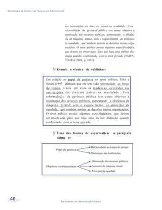 Metodologia de Estudo e de Pesquisa em Administração
40 Bacharelado em Administração Pública
nas instituições em diversos países na atualidade. Esta
reformulação da gerência pública tem como objetivo a
otimização dos recursos públicos, aumentando a eficiên-
cia da máquina estatal, sem o esquecimento do princípio
da equidade, que também norteia as decisões nessas orga-
nizações. O setor público possui algumas especificidades,
que devem ser observadas para que haja uma melhor dis-
tinção quando confrontado com o setor privado (PAIVA;
COUTO, 2008, p. 1995).
X Usando a técnica de sublinhar:
Em relação ao papel da gerência no setor público, Tohá e
Solari (1997) afirmam que ele tem sido reformulado ao longo
do tempo, tendo em vista as mudanças ocor ridas nas
instituições em diversos países na atualidade. Esta
reformulação da gerência pública tem como objetivo a
otimização dos recursos públicos, aumentando a eficiência da
máquina estatal, sem o esquecimento do princípio da
equidade, que também norteia as decisões nessas organizações.
O setor público possui algumas especificidades, que devem
ser observadas para que haja uma melhor distinção quando
confrontado com o setor privado.
X Uma das formas de esquematizar o parágrafo
acima é:
 