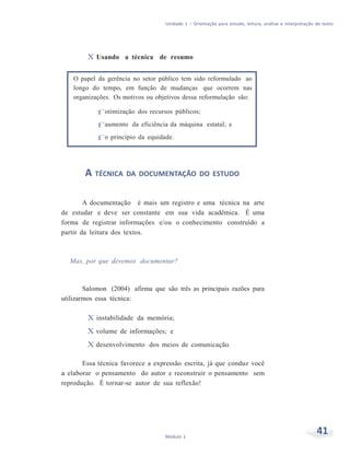 Unidade 1 – Orientação para estudo, leitura, análise e interpretação de texto
41Módulo 1
X Usando a técnica de resumo
O papel da gerência no setor público tem sido reformulado ao
longo do tempo, em função de mudanças que ocorrem nas
organizações. Os motivos ou objetivos dessa reformulação são:
f otimização dos recursos públicos;
f aumento da eficiência da máquina estatal; e
f o princípio da equidade.
A TÉCNICA DA DOCUMENTAÇÃO DO ESTUDO
A documentação é mais um registro e uma técnica na arte
de estudar e deve ser constante em sua vida acadêmica. É uma
forma de registrar informações e/ou o conhecimento construído a
partir da leitura dos textos.
Mas, por que devemos documentar?
Salomon (2004) afirma que são três as principais razões para
utilizarmos essa técnica:
X instabilidade da memória;
X volume de informações; e
X desenvolvimento dos meios de comunicação.
Essa técnica favorece a expressão escrita, já que conduz você
a elaborar o pensamento do autor e reconstruir o pensamento sem
reprodução. É tornar-se autor de sua reflexão!
 