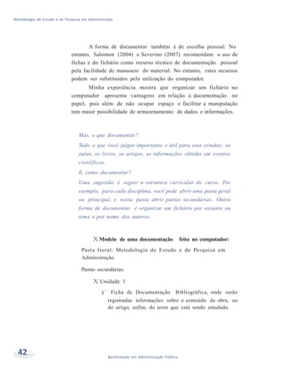 Metodologia de Estudo e de Pesquisa em Administração
42 Bacharelado em Administração Pública
A forma de documentar também é de escolha pessoal. No
entanto, Salomon (2004) e Severino (2007) recomendam o uso de
fichas e do fichário como recurso técnico de documentação pessoal
pela facilidade de manuseio do material. No entanto, estes recursos
podem ser substituídos pela utilização do computador.
Minha experiência mostra que organizar um fichário no
computador apresenta vantagens em relação à documentação no
papel, pois além de não ocupar espaço e facilitar a manipulação
tem maior possibilidade de armazenamento de dados e informações.
Mas, o que documentar?
Tudo o que você julgar importante e útil para seus estudos: as
aulas, os livros, os artigos, as informações obtidas em eventos
científicos.
E, como documentar?
Uma sugestão é seguir a estrutura curricular do curso. Por
exemplo, para cada disciplina, você pode abrir uma pasta geral
ou principal, e nesta pasta abrir pastas secundárias. Outra
forma de documentar é organizar um fichário por assunto ou
tema e por nome dos autores.
X Modelo de uma documentação feita no computador:
Pasta Geral: Metodologia de Estudo e de Pesquisa em
Administração
Pastas secundárias:
X Unidade 1
f Ficha de Documentação Bibliográfica, onde serão
registradas informações sobre o conteúdo da obra, ou
do artigo, enfim, do texto que está sendo estudado.
 