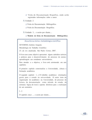 Unidade 1 – Orientação para estudo, leitura, análise e interpretação de texto
43Módulo 1
f Ficha de Documentação Biográfica, onde serão
registradas informações sobre o autor.
X Unidade 2
f Ficha de Documentação Bibliográfica.
f Ficha de Documentação Biográfica.
X Unidade 3... e assim por diante....
f Modelo de ficha de Documentação Bibliográfica:
Assunto ou tema: metodologia científica
SEVERINO, Antônio Joaquim.
Metodologia do Trabalho Científico
23. ed. rev. atualizada. São Paulo: Cortez, 2007.
O livro tem como objetivo apresentar alguns subsídios teóricos
e práticos para o desenvolvimento do processo de ensino-
aprendizagem aos estudantes universitários.
Para atender a o objetivo, o livro está estruturado em sete
capítulos.
O primeiro capítulo contextualiza a Universidade, ciência e
formação acadêmica.
O segundo capítulo – [...] O trabalho acadêmico: orientações
gerais para o estudo na universidade. O autor trata da
organização do acadêmico na Universidade, do processo de
leitura, da documentação como método de estudo, da
estrutura lógica do texto e aponta diretrizes para a realização
de um seminário.
[...]
O capítulo cinco .... e assim por diante....
 