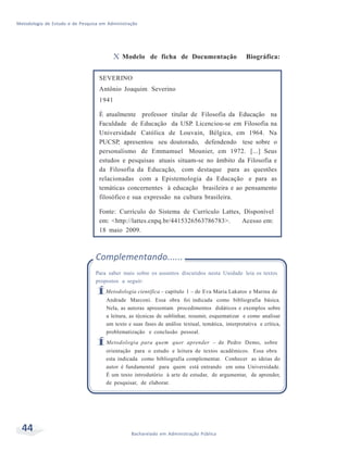 Metodologia de Estudo e de Pesquisa em Administração
44 Bacharelado em Administração Pública
X Modelo de ficha de Documentação Biográfica:
SEVERINO
Antônio Joaquim Severino
1941
É atualmente professor titular de Filosofia da Educação na
Faculdade de Educação da USP. Licenciou-se em Filosofia na
Universidade Católica de Louvain, Bélgica, em 1964. Na
PUCSP, apresentou seu doutorado, defendendo tese sobre o
personalismo de Emmamuel Mounier, em 1972. [...] Seus
estudos e pesquisas atuais situam-se no âmbito da Filosofia e
da Filosofia da Educação, com destaque para as questões
relacionadas com a Epistemologia da Educação e para as
temáticas concernentes à educação brasileira e ao pensamento
filosófico e sua expressão na cultura brasileira.
Fonte: Currículo do Sistema de Currículo Lattes, Disponível
em: <http://lattes.cnpq.br/4415326563786783>. Acesso em:
18 maio 2009.
Complementando......
Para saber mais sobre os assuntos discutidos nesta Unidade leia os textos
propostos a seguir:
ÍMetodologia científica – capítulo 1 – de Eva Maria Lakatos e Marina de
Andrade Marconi. Essa obra foi indicada como bibliografia básica.
Nela, as autoras apresentam procedimentos didáticos e exemplos sobre
a leitura, as técnicas de sublinhar, resumir, esquematizar e como analisar
um texto e suas fases de análise textual, temática, interpretativa e crítica,
problematização e conclusão pessoal.
ÍMetodologia para quem quer aprender – de Pedro Demo, sobre
orientação para o estudo e leitura de textos acadêmicos. Essa obra
esta indicada como bibliografia complementar. Conhecer as ideias do
autor é fundamental para quem está entrando em uma Universidade.
É um texto introdutório à arte de estudar, de argumentar, de aprender,
de pesquisar, de elaborar.
 