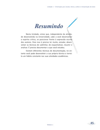 Unidade 1 – Orientação para estudo, leitura, análise e interpretação de texto
45Módulo 1
Resumindo
Nesta Unidade, vimos que, independente da ativida-
de desenvolvida na Universidade, cabe a você desenvolver
o espírito crítico, se posicionar frente à expressão escrita
dos autores. Para isso é preciso ler muito, estudar, desen-
volver as técnicas de sublinhar, de esquematizar, resumir e
analisar. É preciso documentar o que você estudou.
Existem diferentes técnicas de documentação, no en-
tanto você pode desenvolver a sua própria técnica e torná-
la um hábito constante nas suas atividades acadêmicas.
 
