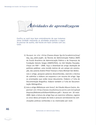 Metodologia de Estudo e de Pesquisa em Administração
Atividades de aprendizagem
Confira se você teve bom entendimento do que tratamos
nesta Unidade realizando as atividades propostas a seguir.
Se precisar de auxílio, não hesite em fazer contato com seu
tutor.
1) Busque no sit e <ht tp://www.ebape.fgv.br/academico/asp/
dsp_rap_sobre.asp#>, da Revista de Administração Pública (RAP)
da Escola Brasileira de Administração Pública e de Empresas da
Fundação Getulio Vargas (EBAPE/FGV), no link Edições Passadas.
Clique em RAP – 2008. Faça o download do artigo Avaliação de
políticas públicas: uma revisão teórica de um campo em constru-
ção, dos autores Andrei Pittol Trevisan e Hans Michael Van Bellen.
Leia o artigo, pesquise palavras desconhecidas, exercite a técnica
de sublinhar e elabore um esquema e um resumo do artigo. Siga
as orientações que estão nesse documento. Elabore a F icha de
Documentação Biográfica. Elabore também a F icha de Documen-
tação Bibliográfica.
2) Leia o artigo Bibliotecas sem livros?, de Cláudio Moura Castro, dis-
ponível em:<http://www.claudiomouracastro.com.br/upload
Arquivos/Bibliotecas%20sem%20livros.pdf.>. Acesso em: 18 maio
2009. Após a leitura do artigo faça um exercício reflexivo, registre
as cinco ideias principais do texto e procure correlacioná-las com
situações práticas conhecidas e ou vivenciadas por você.
46 Bacharelado em Administração Pública
 