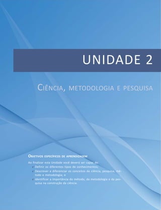 Apresentação
47Módulo 1
UNIDADE 2
CIÊNCIA, METODOLOGIA E PESQUISA
OBJETIVOS ESPECÍFICOS DE APRENDIZAGEM
Ao finalizar esta Unidade você deverá ser capaz de:
f Definir os diferentes tipos de conhecimentos;
f Descrever e diferenciar os conceitos de ciência, pesquisa, mé-
todo e metodologia; e
f Identificar a importância do método, da metodologia e da pes-
quisa na construção da ciência.
 