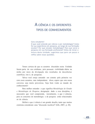 Unidade 2 – Ciência, metodologia e pesquisa
49Módulo 1
A CIÊNCIA E OS DIFERENTES
TIPOS DE CONHECIMENTOS
Caro estudante!
O que você entende por ciência e por metodologia? Como
foi sua experiência em pesquisa, ao longo de sua formação
escolar? Por que estudar metodologia? Para que serve a
pesquisa em sua formação profissional? Antes de iniciar a
leitura desta Unidade, sugerimos que pare um pouco e
reflita sobre essas questões.
Temos certeza de que os assuntos discutidos nesta Unidade
fazem parte do seu cotidiano, pois possuem visibilidade diária na
mídia por meio da divulgação dos resultados de descobertas
científicas, isto é, de pesquisas.
Talvez você esteja entrando em contato pela primeira vez
com esses assuntos, mas independente disso, espero que esta nossa
conversa seja muito proveitosa. Seja bem vindo ao mundo do
conhecimento!
Para melhor entender o que significa Metodologia de Estudo
e Metodologia de Pesquisa, designação dada a essa disciplina, é
necessário que você compreenda, inicialmente, o que é ciências,
pois os conceitos de metodologia e de pesquisa estão relacionados
ao de ciência.
Definir o que é ciência é um grande desafio, tanto que muitos
cientistas consideram uma “discussão insolúvel” (GIL, 2007, p. 20).
 