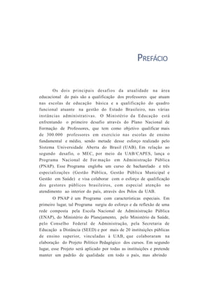PREFÁCIO
Os dois principais desafios da atualidade na área
educacional do país são a qualificação dos professores que atuam
nas escolas de educação básica e a qualificação do quadro
funcional atuante na gestão do Estado Brasileiro, nas várias
instâncias administrativas. O Ministério da Educação está
enfrentando o primeiro desafio através do Plano Nacional de
Formação de Professores, que tem como objetivo qualificar mais
de 300.000 professores em exercício nas escolas de ensino
fundamental e médio, sendo metade desse esforço realizado pelo
Sistema Universidade Aberta do Brasil (UAB). Em relação ao
segundo desafio, o MEC, por meio da UAB/CAPES, lança o
Programa Nacional de For mação em Administração Pública
(PNAP). Esse Programa engloba um curso de bacharelado e três
especializações (Gestão Pública, Gestão Pública Municipal e
Gestão em Saúde) e visa colaborar com o esforço de qualificação
dos gestores públicos brasileiros, com especial atenção no
atendimento ao interior do país, através dos Polos da UAB.
O PNAP é um Programa com características especiais. Em
primeiro lugar, tal Programa surgiu do esforço e da reflexão de uma
rede composta pela Escola Nacional de Administração Pública
(ENAP), do Ministério do Planejamento, pelo Ministério da Saúde,
pelo Conselho Federal de Administração, pela Secretaria de
Educação a Distância (SEED) e por mais de 20 instituições públicas
de ensino superior, vinculadas à UAB, que colaboraram na
elaboração do Projeto Político Pedagógico dos cursos. Em segundo
lugar, esse Projeto será aplicado por todas as instituições e pretende
manter um padrão de qualidade em todo o país, mas abrindo
 