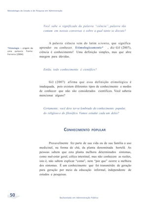 Metodologia de Estudo e de Pesquisa em Administração
50 Bacharelado em Administração Pública
Você sabe o significado da palavra “ciência”, palavra tão
comum em nossas conversas e sobre a qual tanto se discute?
*Etimologia – origem de
uma palavra. Fonte:
Ferreira (2004).
A palavra ciência vem do latim scientia, que significa
aprender ou conhecer. Etimologicamente* , diz Gil (2007),
ciência é conhecimento! Uma definição simples, mas que abre
margem para dúvidas.
Então, todo conhecimento é científico?
Gil (2007) afirma que essa definição etimológica é
inadequada, pois existem diferentes tipos de conhecimento e modos
de conhecer que não são considerados científicos. Você saberia
mencionar alguns?
Certamente, você deve ter-se lembrado do conhecimento popular,
do religioso e do filosófico. Vamos estudar cada um deles?
CONHECIMENTO POPULAR
Provavelmente fez parte de sua vida ou de sua família o uso
medicinal, na forma de chá, da planta denominada hortelã. As
pessoas sabem que esta planta melhora determinados sintomas,
como mal-estar geral, cólica intestinal, mas não conhecem as razões,
isto é, não sabem explicar “como”, nem “por que” ocorre a melhora
dos sintomas. É um conhecimento que foi transmitido de geração
para geração por meio da educação informal, independente de
estudos e pesquisas.
 