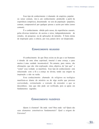 Unidade 2 – Ciência, metodologia e pesquisa
51Módulo 1
Esse tipo de conhecimento é chamado de empírico, popular
ou senso comum, isto é, um conhecimento produzido a partir da
experiência (empírico), disseminado no seio da população (popular),
comum, compreensível por qualquer pessoa e aceito por todos (senso
comum).
É o conhecimento obtido pelo acaso, de experiências causais,
pelas diversas tentativas de acertos e erros, independentemente de
estudos, de pesquisas ou de aplicações de métodos. É fonte eterna
de inspiração para a ciência, por isso, jamais deve ser desprezado.
CONHECIMENTO RELIGIOSO
O conhecimento de que Deus existe ou de que o ser humano
é dotado de uma alma espiritual, imortal é uma crença, e para
muitos é uma verdade incontestável. No entanto, para outros, são
afirmações que não têm explicação clara, objetiva, de “por que” e
“como” essa verdade se manifesta. Esse tipo de conhecimento está
relacionado com a fé e a crença no divino, tendo sua origem na
inspiração e não na razão.
Esse conhecimento chamado de religioso ou teológico
manifesta-se diante do mistério ou de algo oculto que provoca
curiosidade, estimulando a vontade de entender o que se
desconhece, mas que não pode ser verificado, pois se apoia em
fundamentos sagrados.
CONHECIMENTO FILOSÓFICO
Quem é o homem? De onde vem? Para onde vai? Quais são
seus elementos constitutivos fundamentais? Qual a origem do
Universo?
 