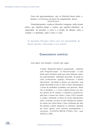 Metodologia de Estudo e de Pesquisa em Administração
52 Bacharelado em Administração Pública
Estes são questionamentos que os filósofos fazem sobre o
homem e o Universo em busca da compreensão desses
fe n ô m e n o s .
Etimologicamente a palavra filosofia é composta pelos termos
philos, que significa amigo, e sophia, que significa sabedoria ou
capacidade de perceber o certo e o errado, de debater sobre a
verdade e a falsidade, sobre o bem e o mal.
Na disciplina Filosofia e Ética você terá oportunidade de
discutir questões relacionadas a esse assunto!
CONHECIMENTO CIENTÍFICO
Leia agora com atenção o trecho que segue.
A planta Mandevilla illustris é popularmente conhecida
como “Purga-do-Campo” ou “Rosa-do-Campo” e é uma
planta nativa brasileira usada para tratar diferentes molés-
tias, particularmente inflamação decorrente de picada de
cobra [conhecimento popular]. Pertencente à família
Apocynaceae esta planta se destaca por apresentar uma
grande diversidade no que se refere às ações farmacológicas
e classes de metabólitos secundários que apresenta, dentre
eles os alcalóides. (...). Como a planta pertence aos mes-
mos gêneros de M. velutina e é utilizada na medicina po-
pular para o mesmo fim, Calixto e Yunes (1991) iniciaram
os estudos verificando os efeitos do extrato hidroalcoólico
sobre a contração em útero de ratas induzida por quininas.
No mesmo ano Calixto, Brum e Yunes verificaram que além
das quininas a planta antagoniza as contrações induzidas
por outros agentes como ocitocina, prostaglandinas e
serotonina (CALIXTO; BRUM; YUNES, 1991, apud
ZANELLA, 2005).
 