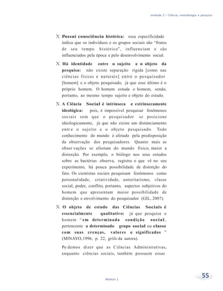 Unidade 2 – Ciência, metodologia e pesquisa
55Módulo 1
X Possui consciência histórica: essa especificidade
indica que os indivíduos e os grupos sociais são “frutos
de seu tempo histórico”, influenciam e são
influenciados pela época e pelo desenvolvimento social.
X Há identidade entre o sujeito e o objeto da
pesquisa: não existe separação rígida [como nas
ciências físicas e naturais] entre o pesquisador
[homem] e o objeto pesquisado, já que esse último é o
próprio homem. O homem estuda o homem, sendo,
portanto, ao mesmo tempo sujeito e objeto do estudo.
X A Ciência Social é intrínseca e extrinsecamente
ideológica: pois, é impossível pesquisar fenômenos
sociais sem que o pesquisador se posicione
ideologicamente, já que não existe um distanciamento
entr e o sujeito e o objeto pesquisado. Todo
conhecimento do mundo é afetado pela predisposição
da observação dos pesquisadores. Quanto mais as
obser vações se afastam do mundo físico, maior a
distorção. Por exemplo, o biólogo nos seus estudos
sobre as bactérias observa, registra o que vê no seu
experimento, há pouca possibilidade de distorção do
fato. Os cientistas sociais pesquisam fenômenos como
personalidade, criatividade, autoritarismo, classe
social, poder, conflito, portanto, aspectos subjetivos do
homem que apresentam maior possibilidade de
distorção e envolvimento do pesquisador (GIL, 2007).
X O objeto de estudo das Ciências Sociais é
essencialmente qualitativo: já que pesquisa o
homem “ em determinada condição social ,
pertencente a determinado grupo social ou classe
com suas crenças, valores e significados ”
(MINAYO,1996, p. 22, grifo da autora).
Po demos dizer que as Ciências Administrativas,
enquanto ciências sociais, também possuem essas
 