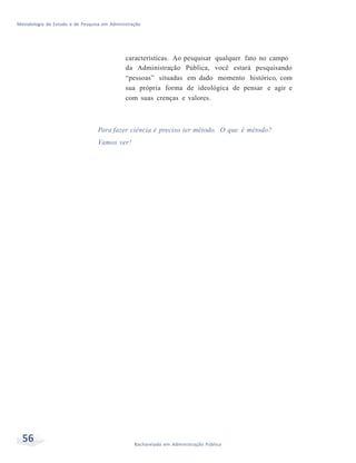 Metodologia de Estudo e de Pesquisa em Administração
56 Bacharelado em Administração Pública
características. Ao pesquisar qualquer fato no campo
da Administração Pública, você estará pesquisando
“pessoas” situadas em dado momento histórico, com
sua própria forma de ideológica de pensar e agir e
com suas crenças e valores.
Para fazer ciência é preciso ter método. O que é método?
Vamos ver!
 