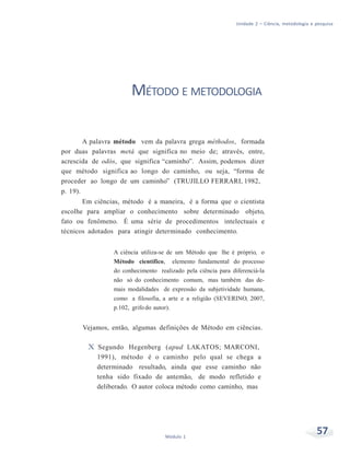 Unidade 2 – Ciência, metodologia e pesquisa
57Módulo 1
MÉTODO E METODOLOGIA
A palavra método vem da palavra grega méthodos, formada
por duas palavras metá que significa no meio de; através, entre,
acrescida de odós, que significa “caminho”. Assim, podemos dizer
que método significa ao longo do caminho, ou seja, “forma de
proceder ao longo de um caminho” (TRUJILLO FERRARI, 1982,
p. 19).
Em ciências, método é a maneira, é a forma que o cientista
escolhe para ampliar o conhecimento sobre determinado objeto,
fato ou fenômeno. É uma série de procedimentos intelectuais e
técnicos adotados para atingir determinado conhecimento.
A ciência utiliza-se de um Método que lhe é próprio, o
Método científico, elemento fundamental do processo
do conhecimento realizado pela ciência para diferenciá-la
não só do conhecimento comum, mas também das de-
mais modalidades de expressão da subjetividade humana,
como a filosofia, a arte e a religião (SEVERINO, 2007,
p.102, grifo do autor).
Vejamos, então, algumas definições de Método em ciências.
X Segundo Hegenberg (apud LAKATOS; MARCONI,
1991), método é o caminho pelo qual se chega a
determinado resultado, ainda que esse caminho não
tenha sido fixado de antemão, de modo refletido e
deliberado. O autor coloca método como caminho, mas
 