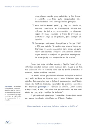 Metodologia de Estudo e de Pesquisa em Administração
58 Bacharelado em Administração Pública
o que chama atenção nessa definição é o fato de que
o caminho escolhido pelo pesquisador não
necessariamente deva ser rigidamente planejado.
X Para Trujillo Fer rari (1982, p. 24), na ciência, os
métodos constituem os instrumentos básicos que
ordenam de início os pensamentos em sistemas,
traçam de modo ordenado a forma de proceder do
cientista ao longo de um percurso, para alcançar um
objetivo.
X Em sentido mais geral, dizem Cervo e Bervian (2002,
p. 23), que método “é a ordem que se deve impor aos
diferentes processos necessários para atingir um certo
fim ou um resultado desejado. Nas ciências, entende-
se por método o conjunto de processos empregados
na investigação e na demonstração da verdade”.
*Paradigma – no sentido
etimológico significa
modelo, padrão, isto é,
um conjunto de princípi-
os e procedimetos que
permitem a explicação
de certos asectos da re-
alidade.
Como você pode perceber os autores Trujillo Ferrari, Cervo
e Bervian ressaltam método como caminho para chegar a um fim,
mas destacam que o caminho deve ser de forma sistemática e
ordenada, como requisito científico.
Da mesma forma que existem inúmeras definições de método
você pode verificar na literatura que existem diferentes tipos de
métodos. Isso quer dizer que as linhas de pensamentos nas Ciências
Sociais são também inúmeras, resultados da evolução histórica e
dos diferentes paradigmas* teóricos da ciência. Como salienta
Minayo (1996, p. 46), “cada autor tem peculiaridades em sua forma
teórica de concepção e análise da realidade”.
O que será aqui apresentado é um olhar, dentre tantos outros
que tratam os métodos científicos nas Ciências Sociais.
Vamos conhecer os métodos indutivo, dedutivo e dialético?
 