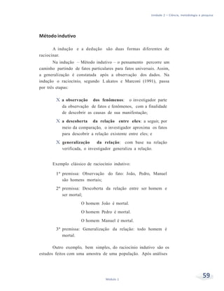 Unidade 2 – Ciência, metodologia e pesquisa
59Módulo 1
Método indutivo
A indução e a dedução são duas formas diferentes de
raciocinar.
Na indução – Método indutivo – o pensamento percorre um
caminho partindo de fatos particulares para fatos universais. Assim,
a generalização é constatada após a observação dos dados. Na
indução o raciocínio, segundo L akatos e Marconi (1991), passa
por três etapas:
X a observação dos fenômenos: o investigador parte
da observação de fatos e fenômenos, com a finalidade
de descobrir as causas de sua manifestação;
X a descoberta da relação entre eles: a seguir, por
meio da comparação, o investigador aproxima os fatos
para descobrir a relação existente entre eles; e
X generalização da relação: com base na relação
verificada, o investigador generaliza a relação.
Exemplo clássico de raciocínio indutivo:
1ª premissa: Observação do fato: João, Pedro, Manuel
são homens mortais;
2ª premissa: Descoberta da relação entre ser homem e
ser mortal;
O homem João é mortal.
O homem Pedro é mortal.
O homem Manuel é mortal.
3ª premissa: Generalização da relação: todo homem é
mortal.
Outro exemplo, bem simples, do raciocínio indutivo são os
estudos feitos com uma amostra de uma população. Após análises
 