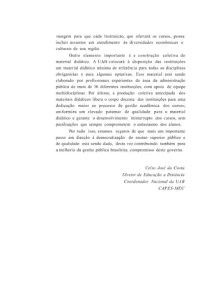 margem para que cada Instituição, que ofertará os cursos, possa
incluir assuntos em atendimento às diversidades econômicas e
culturais de sua região.
Outro elemento importante é a construção coletiva do
material didático. A UAB colocará à disposição das instituições
um material didático mínimo de referência para todas as disciplinas
obrigatórias e para algumas optativas. Esse material está sendo
elaborado por profissionais experientes da área da administração
pública de mais de 30 diferentes instituições, com apoio de equipe
multidisciplinar. Por último, a produção coletiva antecipada dos
materiais didáticos libera o corpo docente das instituições para uma
dedicação maior ao processo de gestão acadêmica dos cursos;
uniformiza um elevado patamar de qualidade para o material
didático e garante o desenvolvimento ininterrupto dos cursos, sem
paralisações que sempre comprometem o entusiasmo dos alunos.
Por tudo isso, estamos seguros de que mais um importante
passo em direção à democratização do ensino superior público e
de qualidade está sendo dado, desta vez contribuindo também para
a melhoria da gestão pública brasileira, compromisso deste governo.
Celso José da Costa
Diretor de Educação a Distância
Coordenador Nacional da UAB
CAPES-MEC
 