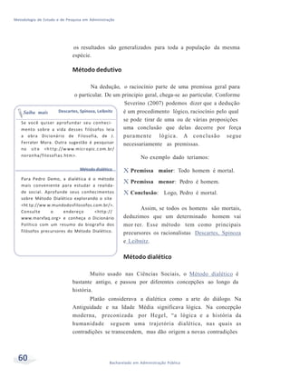 Metodologia de Estudo e de Pesquisa em Administração
60 Bacharelado em Administração Pública
os resultados são generalizados para toda a população da mesma
espécie.
Método dedutivo
Na dedução, o raciocínio parte de uma premissa geral para
o particular. De um principio geral, chega-se ao particular. Conforme
Severino (2007) podemos dizer que a dedução
Saiba mais Descartes, Spinoza, Leibnitz é um procedimento lógico, raciocínio pelo qual
se pode tirar de uma ou de várias proposiçõesSe você quiser aprofundar seu conheci-
mento sobre a vida desses filósofos leia
a obra Dicionário de Filosofia, de J.
Ferrater Mora. Outra sugestão é pesquisar
no sit e <h t tp://w ww.micr opic.c om.br/
noronha/filosofias.htm>.
Método dialético
Para Pedro Demo, a dialética é o método
mais conveniente para estudar a realida-
de social. Aprofunde seus conhecimentos
sobre Método Dialético explorando o site
<ht tp://ww w.mundodosfilosofos.com.br/>.
Consulte o endereço <http://
www.marxfaq.org> e conheça o Dicionário
Político com um resumo da biografia dos
filósofos precursores do Método Dialético.
uma conclusão que delas decorre por força
puramente lógica. A conclusão segue
necessariamente as premissas.
No exemplo dado teríamos:
X Premissa maior: Todo homem é mortal.
X Premissa menor: Pedro é homem.
X Conclusão: Logo, Pedro é mortal.
Assim, se todos os homens são mortais,
deduzimos que um determinado homem vai
mor rer. Esse método tem como principais
precursores os racionalistas Descartes, Spinoza
e Leibnitz.
Método dialético
Muito usado nas Ciências Sociais, o Método dialético é
bastante antigo, e passou por diferentes concepções ao longo da
história.
Platão considerava a dialética como a arte do diálogo. Na
Antiguidade e na Idade Média significava lógica. Na concepção
moderna, preconizada por Hegel, “a lógica e a história da
humanidade seguem uma trajetória dialética, nas quais as
contradições se transcendem, mas dão origem a novas contradições
 