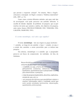 Unidade 2 – Ciência, metodologia e pesquisa
61Módulo 1
que passam a requerem solução”. No entanto, Marx e Engels
criticaram a concepção de Hegel e criaram a "dialética materialista"
(GIL, 2007, p. 31).
Como vimos, existem diferentes métodos, pois para cada tipo
de investigação você pode percorrer um caminho diferente. A
escolha do método depende do problema de pesquisa que se quer
resolver, da teoria que sustenta a análise, dos objetivos da pesquisa,
entre outros fatores (TRUJILLO FERRARI, 1982; TOMANIK, 1994;
LAKATOS; MARCONI, 1991).
E o termo metodologia, você sabe o que significa?
O termo metodologia tem sua origem no grego (méthodos
= caminho, ao longo de um caminho e lógos = estudo), ou seja, é
o estudo dos caminhos a serem percorridos para se realizar uma
pesquisa.
Em ciências, metodologia é o caminho que o pesquisador
percor re em busca da compreensão da realidade, do fato, do
fenômeno.
Nessa disciplina a metodologia será tratada como um
conjunto de abordagem que envolve:
f o método, ou seja, a forma de raciocínio, a linha de
pensamento (indutivo, dedutivo, dialético,
qualitativo, quantitativo) que o pesquisador escolhe
para desenvolver a pesquisa;
f o tipo de pesquisa (exploratória, descritiva, explicativa,
estudo de caso, etc.); e
f um conjunto de técnicas que possibilitam coletar e
analisar informações sobre a realidade social que
está sendo estudada (entrevista, observação,
questionário, entre outras).
 
