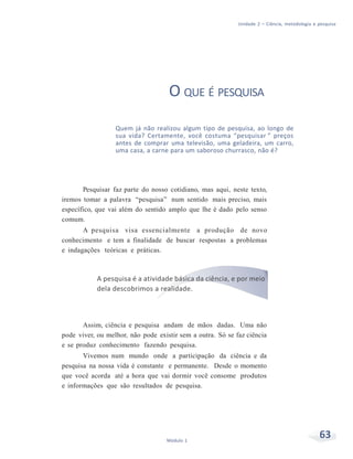 Unidade 2 – Ciência, metodologia e pesquisa
63Módulo 1
O QUE É PESQUISA
Quem já não realizou algum tipo de pesquisa, ao longo de
sua vida? Certamente, você costuma “pesquisar ” preços
antes de comprar uma televisão, uma geladeira, um carro,
uma casa, a carne para um saboroso churrasco, não é?
Pesquisar faz parte do nosso cotidiano, mas aqui, neste texto,
iremos tomar a palavra “pesquisa” num sentido mais preciso, mais
específico, que vai além do sentido amplo que lhe é dado pelo senso
comum.
A pesquisa visa essencialmente a produção de novo
conhecimento e tem a finalidade de buscar respostas a problemas
e indagações teóricas e práticas.
A pesquisa é a atividade básica da ciência, e por meio
dela descobrimos a realidade.
Assim, ciência e pesquisa andam de mãos dadas. Uma não
pode viver, ou melhor, não pode existir sem a outra. Só se faz ciência
e se produz conhecimento fazendo pesquisa.
Vivemos num mundo onde a participação da ciência e da
pesquisa na nossa vida é constante e permanente. Desde o momento
que você acorda até a hora que vai dormir você consome produtos
e informações que são resultados de pesquisa.
 