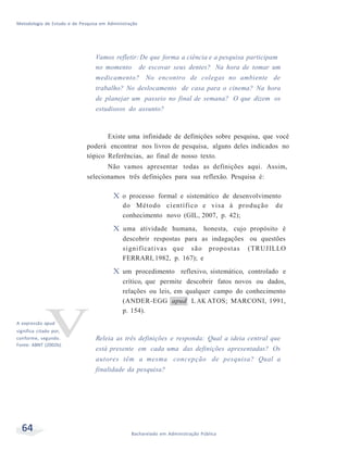 Metodologia de Estudo e de Pesquisa em Administração
64 Bacharelado em Administração Pública
Vamos refletir:De que forma a ciência e a pesquisa participam
no momento de escovar seus dentes? Na hora de tomar um
medicamento? No encontro de colegas no ambiente de
trabalho? No deslocamento de casa para o cinema? Na hora
de planejar um passeio no final de semana? O que dizem os
estudiosos do assunto?
Existe uma infinidade de definições sobre pesquisa, que você
poderá encontrar nos livros de pesquisa, alguns deles indicados no
tópico Referências, ao final de nosso texto.
Não vamos apresentar todas as definições aqui. Assim,
selecionamos três definições para sua reflexão. Pesquisa é:
A expressão a
vpud
significa citado por,
conforme, segundo.
Fonte: ABNT (2002b).
X o processo formal e sistemático de desenvolvimento
do Método científico e visa à produção de
conhecimento novo (GIL, 2007, p. 42);
X uma atividade humana, honesta, cujo propósito é
descobrir respostas para as indagações ou questões
significativas que são propostas (TRUJILLO
FERRARI, 1982, p. 167); e
X um procedimento reflexivo, sistemático, controlado e
crítico, que permite descobrir fatos novos ou dados,
relações ou leis, em qualquer campo do conhecimento
(ANDER-EGG apud L AK ATOS; MARCONI, 1991,
p. 154).
Releia as três definições e responda: Qual a ideia central que
está presente em cada uma das definições apresentadas? Os
autores têm a mesma concepção de pesquisa? Qual a
finalidade da pesquisa?
 