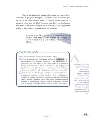 Unidade 2 – Ciência, metodologia e pesquisa
65Módulo 1
Observe que cada autor coloca o foco sobre um aspecto bem
específico da pesquisa. Gil aponta o método como o caminho para
se chegar ao conhecimento novo. Já Trujillo Ferrari apresenta a
pesquisa como uma atividade humana, que deve ser significativa,
não pode se pesquisar qualquer coisa. Por fim, Ander-Egg também
coloca o foco sobre os procedimentos da pesquisa.
Atenção, para fazer pesquisa é necessário que o
pesquisador tenha uma forma de chegar ao
conhecimento, isto é um método. Só assim se faz
ciência.
Complementando...
Amplie seu conhecimento através das indicações a seguir:
ÍO Ponto de Mutação – um filme baseado no livro de Fritjof Capra. Um
escritor/poeta, uma cientista desiludida, e um ex-candidato à
presidência dos EUA, dentro de um castelo medieval do interior da
França discutem sobre as bases da existência e da integração do
pensamento e das ações humanas no contexto do desenvolvimento,
na busca da equação da vida e do progresso equilibrado e sustentado.
ÍFundamentos de Metodologia científica – capítulo: Ciência e
conhecimento científico e métodos científicos – de Eva Maria Lakatos
e Marina de Andrade Marconi.Esta obra foi indicada como bibliografia
básica, portanto, disponível em seu Pólo. Nesses capítulos as autoras
abordam os conhecimentos: popular, religioso, filosófico e o científico,
além de explanar os Métodos indutivo, dedutivo, dialético entre outros.
Fritjof Capra Ph.D., físico
e teórico de sistemas, é
o diretor fundador do
Centro de Eco-
alfabetização de
Berkeley. É autor de
diversas obras de
referência, campeãs
internacionais de venda,
como o Tao da Física, Teia
da Vida, Sabedoria
Incomum, Pertencendo
ao Universo, As Conexões
Ocultas: ciência para
uma Vida Sustentável e A
Ciência de Leonardo Da
Vinci.
 