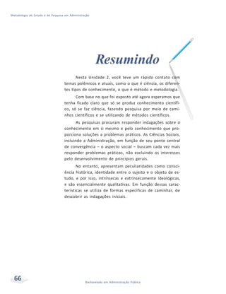 Metodologia de Estudo e de Pesquisa em Administração
66 Bacharelado em Administração Pública
Resumindo
Nesta Unidade 2, você teve um rápido contato com
temas polêmicos e atuais, como o que é ciência, os diferen-
tes tipos de conhecimento, o que é método e metodologia.
Com base no que foi exposto até agora esperamos que
tenha ficado claro que só se produz conhecimento científi-
co, só se faz ciência, fazendo pesquisa por meio de cami-
nhos científicos e se utilizando de métodos científicos.
As pesquisas procuram responder indagações sobre o
conhecimento em si mesmo e pelo conhecimento que pro-
porciona soluções a problemas práticos. As Ciências Sociais,
incluindo a Administração, em função de seu ponto central
de convergência – o aspecto social – buscam cada vez mais
responder problemas práticos, não excluindo os interesses
pelo desenvolvimento de princípios gerais.
No entanto, apresentam peculiaridades como consci-
ência histórica, identidade entre o sujeito e o objeto de es-
tudo, e por isso, intrínsecas e extrinsecamente ideológicas,
e são essencialmente qualitativas. Em função dessas carac-
terísticas se utiliza de formas específicas de caminhar, de
descobrir as indagações iniciais.
 