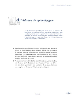 Unidade 2 – Ciência, metodologia e pesquisa
67Módulo 1
Atividades de aprendizagem
As atividades de aprendizagem fazem parte do processo de
aquisição do conhecimento, portanto, são ações que
auxiliam, fortalecem e possibilitam acompanhar se a
atividade de ensino elaborada pelo professor desencadeou
a aprendizagem esperada. Neste sentido, propomos
algumas ações para sua reflexão.
1) Identifique no seu cotidiano (familiar, profissional), em revistas e
jornais de publicação diária ou semanal, notícias que descrevem
os diversos tipos de conhecimento: científico, popular, religioso
e filosófico. Discuta os exemplos encontrados com seus colegas
de curso e tutores. Registre suas reflexões no ambiente sugerido
pela sua Instituição de Ensino.
2) Pesquise na internet trabalhos científicos (teses, dissertações,
trabalhos de conclusão de curso e artigos científicos) que utiliza-
ram o método quantitativo e o qualitativo de pesquisa. Socialize
sua pesquisa no Ambiente Virtual de Aprendizagem.
 