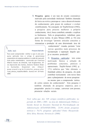 Metodologia de Estudo e de Pesquisa em Administração
72 Bacharelado em Administração Pública
X Pesquisa pura: é um tipo de estudo sistemático
motivado pela curiosidade intelectual. Também chamada
de básica ou teórica, preocupa-se com o desenvolvimento
do conhecimento pelo prazer de conhecer e evoluir
cientificamente. Na concepção de TrujilloFerrari (1982),
a pesquisa pura procura melhorar o próprio
conhecimento, isto é, busca contribuir, entender e explicar
os fenômenos. Nela os pesquisadores trabalham para
gerar novas teorias. Já para Minayo (2002, p. 52) esta
forma de investigar “permite articular conceitos e
sistematizar a produção de uma determinada área de
conhecimento” visando, portanto “criar
novas questões num processo de
Saiba mais Pesquisa Aplicada
incorporação e superação daquilo que
Para você compreender melhor o que é uma pes-
quisa aplicada leia o artigo A governança
corporativa em empresa pública e a visão de suas prá-
ticas pelos stakeholders, construído por Francisco
Alberto Severo de Almeida, Isak Kruglianskas, Sil-
vio Apa recido dos Santos, Antonio Teodoro Ri bei-
ro Guimarães. Disponível em: <http://
w w w. a n p a d . o r g . b r / t r a b a l h o _ p o p u p . p h p
?cod_edicao_trabalho=8645>. Acesso em: 18 maio
2009.
já se encontra produzido”.
X Pesquisa aplicada: tem como
motivação básica a solução de
problemas concretos, práticos e
operacionais. Trujillo Ferrari (1982, p.
171) enfatiza que “não obstante a
finalidade prática da pesquisa, ela pode
contribuir teoricamente com novos fatos
para o planejamento de novas pesquisas
ou mesmo para a compreensão teórica
de certos setores do conhecimento”. Esta pesquisa é
também chamada de pesquisa empírica, pois o
pesquisador precisa ir a campo, conversar com pessoas,
presenciar relações sociais.
Você sabia que dos 549 artigos científicos publicados no
período de 2000 e 2005, na área de Administração Pública e
Gestão Social no Encontro Nacional de Pós-Graduação em
Administração (ENANPAD/2008), 23,9% foram pesquisas
teóricas e 76,1% pesquisas aplicadas? Fonte: Hocayen-da-
Silva Silva; Rossoni; Ferreira Jr. (2008).
 