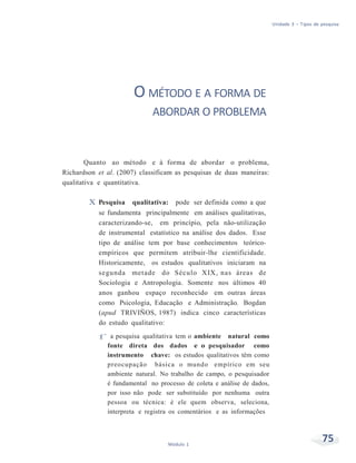 Unidade 3 – Tipos de pesquisa
75Módulo 1
O MÉTODO E A FORMA DE
ABORDAR O PROBLEMA
Quanto ao método e à forma de abordar o problema,
Richardson et al. (2007) classificam as pesquisas de duas maneiras:
qualitativa e quantitativa.
X Pesquisa qualitativa: pode ser definida como a que
se fundamenta principalmente em análises qualitativas,
caracterizando-se, em princípio, pela não-utilização
de instrumental estatístico na análise dos dados. Esse
tipo de análise tem por base conhecimentos teórico-
empíricos que permitem atribuir-lhe cientificidade.
Historicamente, os estudos qualitativos iniciaram na
segunda metade do Século XIX, nas áreas de
Sociologia e Antropologia. Somente nos últimos 40
anos ganhou espaço reconhecido em outras áreas
como Psicologia, Educação e Administração. Bogdan
(apud TRIVIÑOS, 1987) indica cinco características
do estudo qualitativo:
f a pesquisa qualitativa tem o ambiente natural como
fonte direta dos dados e o pesquisador como
instrumento chave: os estudos qualitativos têm como
preocupação básica o mundo empírico em seu
ambiente natural. No trabalho de campo, o pesquisador
é fundamental no processo de coleta e análise de dados,
por isso não pode ser substituído por nenhuma outra
pessoa ou técnica: é ele quem observa, seleciona,
interpreta e registra os comentários e as informações
 