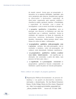 Metodologia de Estudo e de Pesquisa em Administração
76 Bacharelado em Administração Pública
do mundo natural. Assim, para ser pesquisador é
necessário, ter as seguintes habilidades: capacidade para
ouvir; perspicácia para observar; disciplina para registrar
as observações e declarações; capacidade de
obser vação; organização para registrar, codificar e
classificar os dados; paciência; abertura e flexibilidade;
e capacidade de interação com o grupo de
investigadores e com os atores envolvidos na pesquisa;
f a pesquisa qualitativa é descritiva: pois, se
preocupa com descrever os fenômenos por meio dos
significados que o ambiente manifesta. Assim, os
resultados são expressos na forma de transcrição de
entrevistas, narrativas, declarações, fotografias,
desenhos, documentos, diários pessoais, dentre outras
formas de coleta de dados e informações;
f os pesquisadores qualitativos estão preocupados com
o processo: portanto, não estão preocupados com os
resultados e produtos, estão sim preocupados em
conhecer como determinado fenômeno manifesta-se;
f os pesquisadores qualitativos tendem a analisar
seus dados indutivamente: isto significa que as
abstrações são construídas a partir dos dados, num
processo de baixo para cima; e
f o significado é a preocupação essencial: os
pesquisadores qualitativos buscam compreender os
fenômenos a partir do ponto de vista dos participantes.
Vamos conhecer um exemplo de pesquisa qualitativa:
ÍOrganizações Públicas Governamentais em processo de
mudança e seu quadro de funcionários: incentivos,
motivações e desmotivações. De Ana Marcia Fornaziero
Ramos, Ovidio Felippe Pereira da Silva Junior. Disponível
em: <http://www.anpad.org.br/trabalho_popup.php?cod
_edicao_trabalho=8658>. Acesso em: 18 maio 2009.
 