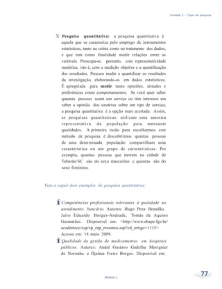 Unidade 3 – Tipos de pesquisa
77Módulo 1
X Pesquisa quantitativa: a pesquisa quantitativa é
aquela que se caracteriza pelo emprego de instrumentos
estatísticos, tanto na coleta como no tratamento dos dados,
e que tem como finalidade medir relações entre as
variáveis. Preocupa-se, portanto, com representatividade
numérica, isto é, com a medição objetiva e a quantificação
dos resultados. Procura medir e quantificar os resultados
da investigação, elaborando-os em dados estatísticos.
É apropriada para medir tanto opiniões, atitudes e
preferências como comportamentos. Se você quer saber
quantas pessoas usam um serviço ou têm interesse em
saber a opinião dos usuários sobre um tipo de serviço,
a pesquisa quantitativa é a opção mais acertada. Assim,
as pesquisas quantitativas utilizam uma amostra
representativa da população para mensurar
qualidades. A primeira razão para escolhermos este
método de pesquisa é descobrirmos quantas pessoas
de uma determinada população compartilham uma
característica ou um grupo de características. Por
exemplo, quantas pessoas que moram na cidade de
Tubarão/SC são do sexo masculino e quantas são do
sexo feminino.
Veja a seguir dois exemplos de pesquisa quantitativa:
ÍCompetências profissionais relevantes à qualidade no
atendimento bancário. Autores: Hugo Pena Brandão,
Jairo Eduardo Borges-Andrade, Tomás de Aquino
Guimarães. Disponível em: <http://www.ebape.fgv.br/
academico/asp/sp_rap_resumos.asp?cd_artigo=1115>
Acesso em: 18 maio 2009.
ÍQualidade da gestão de medicamentos em hospitais
públicos. Autores: André Gustavo Gadelha Mavignier
de Noronha e Djalma Freire Borges. Disponível em:
 