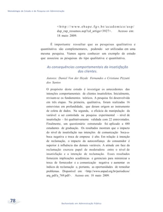 Metodologia de Estudo e de Pesquisa em Administração
78 Bacharelado em Administração Pública
< h t t p : / / w w w. e b a p e . f g v. b r / a c a d e m i c o / a s p /
dsp_rap_resumos.asp?cd_artigo=3927>. Acesso em:
18 maio 2009.
É importante ressaltar que as pesquisas qualitativa e
quantitativa são complementares, podendo ser utilizadas em uma
mesma pesquisa. Vamos agora conhecer um exemplo de estudo
que associou as pesquisas do tipo qualitativa e quantitativa.
As consequências comportamentais da insatisfação
dos clientes.
Autores: Daniel Von der Heyde Fernandes e Cristiane Pizzutti
dos Santos
O propósito deste estudo é investigar os antecedentes das
intenções comportamentais de clientes insatisfeitos. Inicialmente,
revisam-se os fundamentos teóricos. A pesquisa foi desenvolvida
em três etapas. Na primeira, qualitativa, foram realizadas 16
entrevistas em profundidade, que deram origem ao instrumento
de coleta de dados. Na segunda, a eficácia da manipulação da
variável a ser controlada na pesquisa experimental – nível de
insatisfação – foi qualitativamente validada com 22 entrevistados.
Finalmente, um questionário estruturado foi aplicado a 480
estudantes de graduação. Os resultados mostram que o impacto
do nível de insatisfação nas intenções de comunicação boca-a-
boca negativa e troca de empresa é alto. Em relação à intenção
de reclamação, o impacto da autoconfiança do consumidor é
superior à influência das demais variáveis. A atitude em face da
reclamação exerceu papel de moderadora entre o nível de
insatisfação e a intenção de reclamação. Esses resultados
fornecem implicações acadêmicas e gerenciais para minimizar a
troca de fornecedor e a comunicação negativa e aumentar os
índices de reclamação e, portanto, as oportunidades de remediar
problemas. Disponível em: <http://www.anpad.org.br/periodicos/
arq_pdf/a_769.pdf>. Acesso em: 18 maio 2009.
 