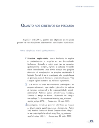 Unidade 3 – Tipos de pesquisa
79Módulo 1
QUANTO AOS OBJETIVOS DA PESQUISA
Segundo Gil (2007), quanto aos objetivos as pesquisas
podem ser classificadas em: exploratórias, descritivas e explicativas.
Vamos aprofundar nossos conhecimentos?
X Pesquisa exploratória: tem a finalidade de ampliar
o conhecimento a respeito de um determinado
fenômeno. Segundo o autor, esse tipo de pesquisa,
aparentemente simples, explora a realidade buscando
maior conhecimento, para depois planejar uma pesquisa
descritiva. O planejamento da pesquisa exploratória é
bastante flexível, já que o pesquisador não possui clareza
do problema nem da hipótese a serem investigados. Veja
a seguir alguns exemplos de pesquisa exploratória.
Í Em busca de uma racionalidade convergente ao
ecodesenvolvimento: um estudo exploratório de projetos
de turismo sustentável e de responsabilidade social
empresarial. Autores: Carlos Alberto Cioce Sampaio,
Vanessa S. Fraga de Souza. Disponível em: <http://
www.ebape.fgv.br/academico/asp/dsp_rap_resumos
.asp?cd_artigo=4270>. Acesso em: 18 maio 2009.
ÍInvestigando portais de governo eletrônico de estados
no Brasil: muita tecnologia, pouca democracia. Autor:
José Antônio Gomes de Pinho. Disponível em: <http:/
/www.ebape.fgv.br/academico/asp/dsp_rap_resumos
.asp?cd_artigo=6224>. Acesso em: 18 maio 2009.
 