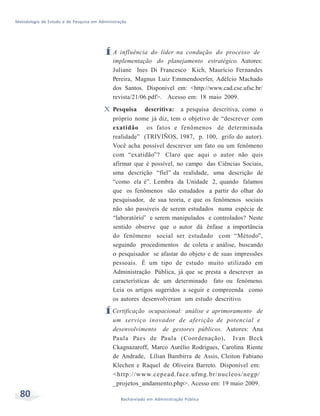 Metodologia de Estudo e de Pesquisa em Administração
80 Bacharelado em Administração Pública
ÍA influência do líder na condução do processo de
implementação do planejamento estratégico. Autores:
Juliane Ines Di Francesco Kich, Maurício Fernandes
Pereira, Magnus Luiz Emmendoerfer, Adélcio Machado
dos Santos. Disponível em: <http://www.cad.cse.ufsc.br/
revista/21/06.pdf>. Acesso em: 18 maio 2009.
X Pesquisa descritiva: a pesquisa descritiva, como o
próprio nome já diz, tem o objetivo de “descrever com
exatidão os fatos e fenômenos de determinada
realidade” (TRIVIÑOS, 1987, p. 100, grifo do autor).
Você acha possível descrever um fato ou um fenômeno
com “exatidão”? Claro que aqui o autor não quis
afirmar que é possível, no campo das Ciências Sociais,
uma descrição “fiel” da realidade, uma descrição de
“como ela é”. Lembra da Unidade 2, quando falamos
que os fenômenos são estudados a partir do olhar do
pesquisador, de sua teoria, e que os fenômenos sociais
não são passiveis de serem estudados numa espécie de
“laboratório” e serem manipulados e controlados? Neste
sentido observe que o autor dá ênfase a importância
do fenômeno social ser estudado com “Método”,
seguindo procedimentos de coleta e análise, buscando
o pesquisador se afastar do objeto e de suas impressões
pessoais. É um tipo de estudo muito utilizado em
Administração Pública, já que se presta a descrever as
características de um determinado fato ou fenômeno.
Leia os artigos sugeridos a seguir e compreenda como
os autores desenvolveram um estudo descritivo.
ÍCertificação ocupacional: análise e aprimoramento de
um serviço inovador de aferição de potencial e
desenvolvimento de gestores públicos. Autores: Ana
Paula Paes de Paula (Coordenação), Ivan Beck
Ckagnazaroff, Marco Aurélio Rodrigues, Carolina Riente
de Andrade, Lílian Bambirra de Assis, Cleiton Fabiano
Klechen e Raquel de Oliveira Barreto. Disponível em:
<http://www.cepead.face.ufmg.br/nucleos/negp/
_projetos_andamento.php>. Acesso em: 19 maio 2009.
 