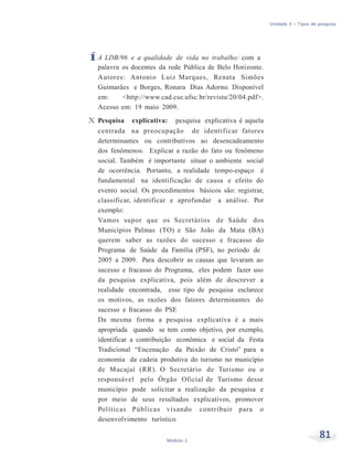 Unidade 3 – Tipos de pesquisa
81Módulo 1
ÍA LDB/96 e a qualidade de vida no trabalho: com a
palavra os docentes da rede Pública de Belo Horizonte.
Autores: Antonio Luiz Marques, Renata Simões
Guimarães e Borges, Ronara Dias Adorno. Disponível
em: <http://www.cad.cse.ufsc.br/revista/20/04.pdf>.
Acesso em: 19 maio 2009.
X Pesquisa explicativa: pesquisa explicativa é aquela
centrada na preocupação de identificar fatores
determinantes ou contributivos ao desencadeamento
dos fenômenos. Explicar a razão do fato ou fenômeno
social. Também é importante situar o ambiente social
de ocorrência. Portanto, a realidade tempo-espaço é
fundamental na identificação de causa e efeito do
evento social. Os procedimentos básicos são: registrar,
classificar, identificar e aprofundar a análise. Por
exemplo:
Vamos supor que os Secretários de Saúde dos
Municípios Palmas (TO) e São João da Mata (BA)
querem saber as razões do sucesso e fracasso do
Programa de Saúde da Família (PSF), no período de
2005 a 2009. Para descobrir as causas que levaram ao
sucesso e fracasso do Programa, eles podem fazer uso
da pesquisa explicativa, pois além de descrever a
realidade encontrada, esse tipo de pesquisa esclarece
os motivos, as razões dos fatores determinantes do
sucesso e fracasso do PSF.
Da mesma forma a pesquisa explicativa é a mais
apropriada quando se tem como objetivo, por exemplo,
identificar a contribuição econômica e social da Festa
Tradicional “Encenação da Paixão de Cristo” para a
economia da cadeia produtiva do turismo no município
de Mucajaí (RR). O Secretário de Turismo ou o
responsável pelo Órgão Oficial de Turismo desse
município pode solicitar a realização da pesquisa e
por meio de seus resultados explicativos, promover
Políticas Públicas visando contribuir para o
desenvolvimento turístico.
 