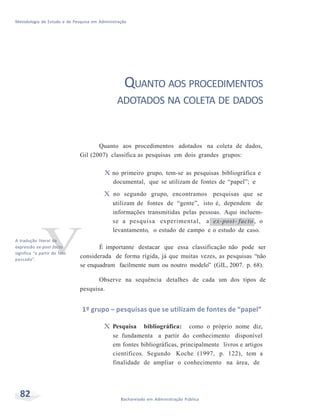 Metodologia de Estudo e de Pesquisa em Administração
82 Bacharelado em Administração Pública
v
QUANTO AOS PROCEDIMENTOS
ADOTADOS NA COLETA DE DADOS
Quanto aos procedimentos adotados na coleta de dados,
Gil (2007) classifica as pesquisas em dois grandes grupos:
X no primeiro grupo, tem-se as pesquisas bibliográfica e
documental, que se utilizam de fontes de “papel”; e
X no segundo grupo, encontramos pesquisas que se
utilizam de fontes de “gente”, isto é, dependem de
informações transmitidas pelas pessoas. Aqui incluem-
se a pesquisa experimental, a ex-post- facto , o
levantamento, o estudo de campo e o estudo de caso.
A tradução literal da
expressão ex-post-facto
significa “a partir do fato
passado”.
É importante destacar que essa classificação não pode ser
considerada de forma rígida, já que muitas vezes, as pesquisas “não
se enquadram facilmente num ou noutro modelo” (GIL, 2007. p. 68).
Observe na sequência detalhes de cada um dos tipos de
pesquisa.
1º grupo – pesquisas que se utilizam de fontes de “papel”
X Pesquisa bibliográfica: como o próprio nome diz,
se fundamenta a partir do conhecimento disponível
em fontes bibliográficas, principalmente livros e artigos
científicos. Segundo Koche (1997, p. 122), tem a
finalidade de ampliar o conhecimento na área, de
 